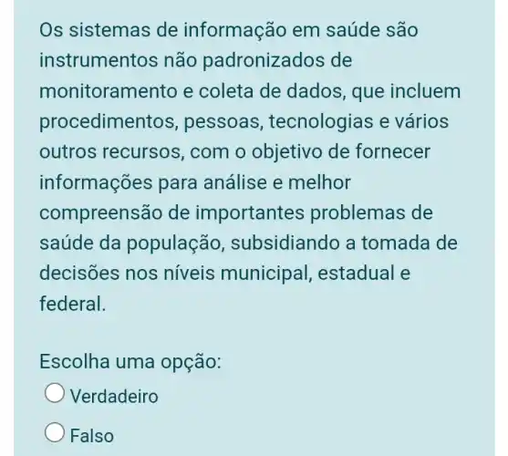 Os sistemas de informação em saúde são
instrumentos não padronizados de
monitoramento e coleta de dados , que incluem
procedimentos , pessoas , tecnologias e vários
outros recursos , com o objetivo de fornecer
informações para análise e melhor
compreensão de important es problemas de
saúde da população , subsidiando a tomada de
decisões nos níveis municipal,estadual e
federal.
Escolha uma opção:
Verdadeiro
Falso