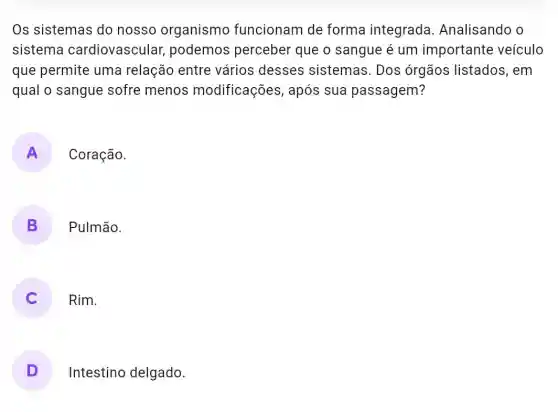 Os sistemas do nosso organismo funcionam de forma integrada Analisando o
sistema cardiovascular , podemos perceber que o sangue é um importante veículo
que permite uma relação entre vários desses sistemas. Dos órgãos listados , em
qual o sangue sofre menos modificações , após sua passagem?
A Coração.
B ) Pulmão.
) Rim.
D Intestino delgado.