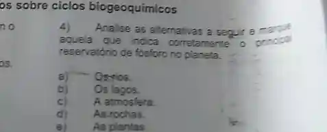 os sobre ciclos biogeoquimicos
no
os.
e As plantas
4) Analise as allemativas a seguir e
aquela que indica corretamente
reservatório de fdisforo no planeta.
a) - - Osylos
b) Os lagos.
c) A atmosfera.
d) As-rochas.