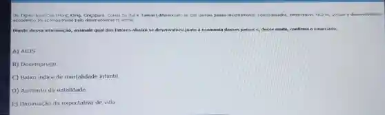 Os Tigres Asiáticos (Hong Kong do Sule Taiwan)diferenciam-se dos demals paises recentemente indu: industrializados entre outros fatores,porque o desenvolvimento
econômico foi acompanhado pelo desenvolvimento social.
Diante dessa informação, assinale qual dos fatores abaixo se desenvolveu junto à e economia desses paises e, desse modo, confirma o enunciado.
A) AIDS
B) Desemprego.
C) Baixo indice de mortalidade infantil
D) Aumento da natalidade.
E) Diminuição da expectativa de vida.