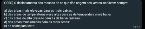 OSEC) O deslocamento das massas de ar, que dão origem aos ventos.se fazem sempre:
a) das áreas mais elevadas para as mais baixas;
b) das áreas de temperaturas mais altas para as de temperatura mais baixa;
c) das áreas de alta pressão para as de baixa pressão;
d) das áreas mais úmidas para as mais secas;
e) de oeste para leste.
21:57