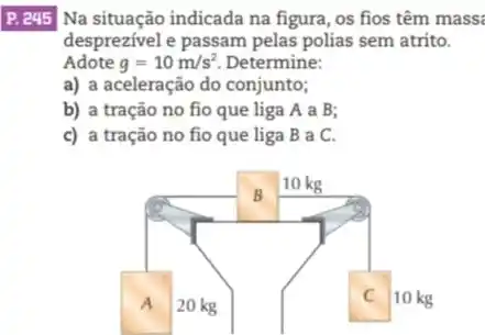 P. e45/ Na situação indicada na figura, os fios têm mass:
desprezivel e passam pelas polias sem atrito.
a) a aceleração do conjunto;
b) a tração no fio que liga A a B:
c) a tração no fio que liga B a C.