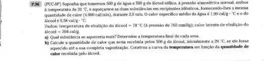 P:96 (PUC-SP) Suponha que tomemos 500 g de água e 500 g de álcool etílico, à pressão atmosférica normal ambos
à temperatura de 20^circ C e aqueçamos as duas substâncias em recipientes idênticos, fornecendo-lhes a mesma
quantidade de calor (4.000cal/min) durante 2,0 min. O calor especifico médio da água acute (e)1,00cal/gcdot ^circ C e o do
álcool acute (e)0,58cal/gcdot ^circ C.
Dados: temperatura de ebulição do acute (a)lcool=78^circ C (à pressão de 760mmHg ); calor latente de ebulição do
acute (a)lcool=204cal/g.
a) Qual substância se aqueceria mais? Determine a temperatura final de cada urna.
b) Calcule a quantidade de calor que seria recebida pelos 500 g de álcool, inicialmente a 20^circ C se ele fosse
aquecido até a sua completa vaporização Construa a curva da temperatura em função da quantidade de
calor recebida pelo álcool.