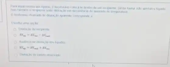 Para aquecermos um liquido . e necessario colocá-lo dentro de
um recipiente Desta forma não apenas o liquido
mas	o recipiente sofre	em decorrència do aumento de temperatura
tenomeno chamado de dilatação aparente corresponde a
Escolha uma opção
Dilatação do recipiente
Delta V_(ap)=Delta V_(rec)-Delta V_(real) AV	AV
Ausencia de dilatação dos liquidos
Delta V_(ap)=Delta V_(real)+Delta V_(rec) AV
Dilatação do liquido observado