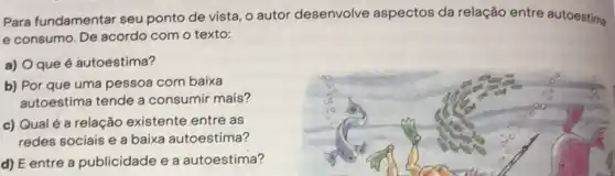 Para fundamentar seu ponto de vista, o autor desenvolve aspectos da relação entre autoestima
e consumo. De acordo com o texto:
a) Oque é autoestima?
b) Por que uma pessoa com baixa
autoestima tende a consumir mais?
c) Qualé a relação existente entre as
redes sociais e a baixa autoestima?
d) E entre a publicidade e a autoestima?