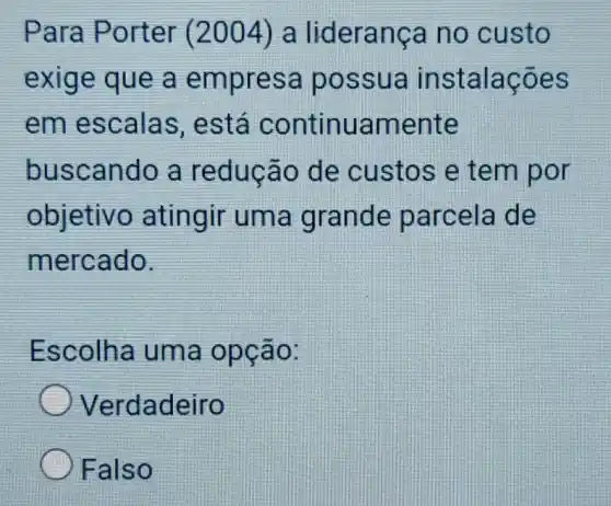 Para Porter (2004) a liderança no custo
exige que a empresa possua instalações
em escalas . está continuamente
buscando a reducão de custos e tem por
objetivo atingir uma grande parcela de
mercado.
Escolha uma opção:
Verdadeiro
Falso