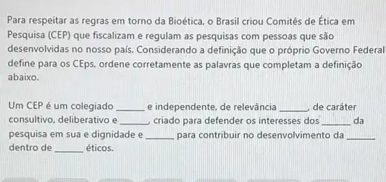 Para respeitar as regras em torno da Bioética o Brasil criou Comitês de Ética em
Pesquisa (CEP) que fiscalizam e regulam as pesquisas com pessoas que são
desenvolvidas no nosso país Considerando a definição que o próprio Governo Federal
define para os CEps ordene corretamente as palavras que completam a definição
abaixo.
Um CEP é um colegiado __ e independente, de relevância __ de caráter
consultivo, deliberativo e __ criado para defender os interesses dos __ da
pesquisa em sua e dignidade e __ para contribuir no desenvolvimento da
dentro de __ éticos.
__