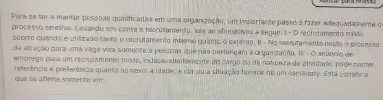 Para se ter e manter
pessoas qualificadas em uma organização
um importante passo é fazer adequadament e o
processo seletivo . Levando em conta
recrutamento , leia as afirmativas a seguir. 1-0 recrutamento misto
ocorre quando é utilizado tanto o recrutamento interno quanto o externo. II No recrutamento misto o processo
de atração para uma vaga visa somente a pessoas que
emprego para um recrutamento misto independentemente do cargo ou da natureza da atividade, pode conter
referência e preferência quanto ao sexo, a idade, à cor ou a situacão familiar de um candidato . Está correto o
que se afirma somente em: