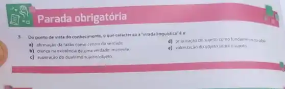 Parada obrigatória
3. Do ponto de vista do conhecimento, o que caracteriza a"virada linguistica"é a:
d) priorizaçáo do sujeito como fundamento do saber.
a) afirmação da razão como centro da verdade
e) valorização do objeto sobre o sujeito.
b) crença na existência de uma verdade imanente.
c) superação do dualismo sujeito/objeto