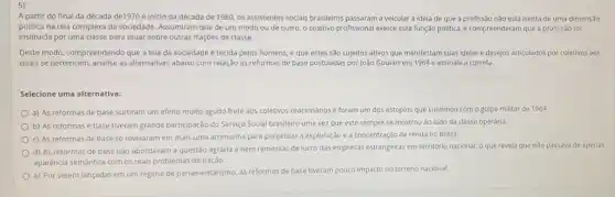 A partir do final da década de1970 e inicio da década de 1980, os assistentes socials brasileiros passaram a veicular a idela de que a profissão não está isenta de uma dimensão
politica na tela complexa da sociedade. Assumiram que de um modo ou de outro, o coletivo profissional exerce esta função politica, e compreenderam que a profissão foi
instituida por uma classe para atuar sobre outras frações de classe.
Deste modo, compreendendo que a tela da sociedade é tecida pelos homens, e que estes são sujeitos ativos que manifestam suas idelas e desejos articulados por coletivos aos
quals se pertencem, analise as alternativas abaixo com relação as reformas de base postuladas por João Goulart em 1964 e assinale a correta.
Selecione uma alternativa:
a) As reformas de base surtiram um efelto multo agudo frete aos coletivos reacionários e foram um dos estopins que culminou com o golpe militar de 1964
b) As reformas e base tiveram grande participação do Serviço Social brasileiro uma vez que este sempre se mostrou ao lado da classe operária.
c) As reformas de base se revelaram em mais uma artimanha para perpetuar a exploração e a concentração de renda no Brasil.
d) As reformas de base nào abordavam a questão agrária e nem remessas de lucro das empresas estrangeiras em território nacional, o que revela que nào passava de apenas
aparêncla semántica com os reais problemas da naçdo.
e) Por serem lançadas em um regime de parlamentarismo, as reformas de base tiveram pouco impacto no terreno nacional.