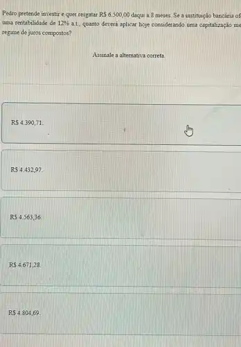 Pedro pretende investire quer resgatar RS6.500,00 daqui a 8 meses Se a instituição bancária of
uma rentabilidade de 12%  a.t. quanto deverá aplicar hoje considerando uma capitalização me
regime de juros compostos?
Assinale a alternativa correta
RS4.390,71
RS4.432,97.
RS4.563,36.
RS4.671,28.
RS4.804,69.