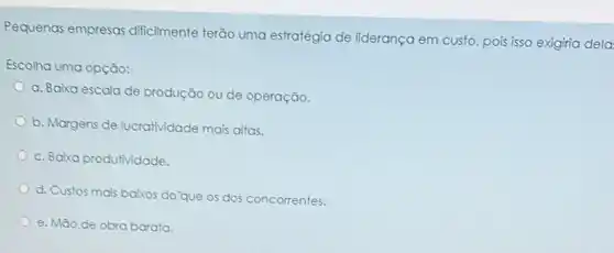 Pequenas empresas dificilmente terão uma estratégia de liderança em custo, pois isso exigiria dela
Escolha uma opção:
a. Baixa escala de produção ou de operação.
b. Margens de lucratividade mais altas.
c. Baixa produtividade.
d. Custos mais baixos do'que os dos concorrentes.
e. Mào de obra barata.