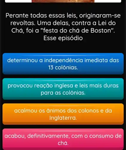 Perante todas essas leis, originarc im-se
revoltas. Uma delas,contra a Lei do
Chá, foi a "festa do chá de Boston".
Esse episódio
determinou a independência imediata das
13 colônias.
provocou reação inglesa e leis mais duras
para as colônias.
acalmou os ânimos dos colonos e da
Inglaterra.
acabou , definitivamente , com o consumo de
chá.