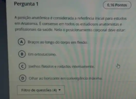 Pergunta 1
A posição anatômica é considerada a referência inicial para estudos
em Anatomia. É consenso em todos os estudiosos anatomistas e
profissionais da saúde. Nela o posicionamento corporal deve estar:
A Braços ao longo do corpo em flexão.
B Em ortostatismo.
C Joelhos fletidos e rodados internamente.
D Olhar ao horizonte em convergência máxima.
square 
0,16 Pontos