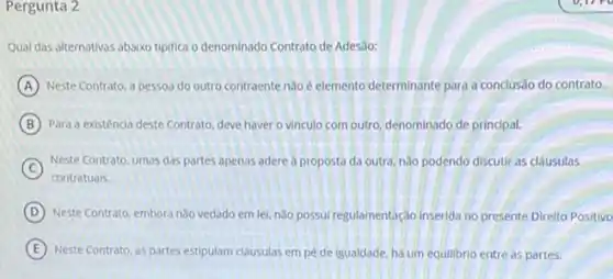 Pergunta 2
Qual das alternativas abaixo tiplifica o denominado Contrato de Adesao:
A Neste Contrato, a pessoa do outro contraente nào e elemento determinante para a conclusão do contrato.
B Para a existéncia deste Contrato, deve haver o vinculo com outro, denominado de principal.
C
Neste Contrato, umas das partes apenas adere a proposta da outra, não podendo discutir as clausulas
D Neste Contrato, embora nào vedado em lei, nǎo possui regulamentação inserida no presente Direito Positivo
E Neste Contrato, as partes de igualdade, há um equilibrio entre as partes.