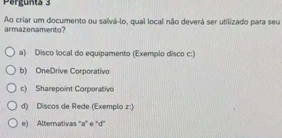 Pergunta 3
Ao criar um documento ou salvá-lo, qual local não deverá ser utilizado para seu
armazenamento?
a) Disco local do equipamento (Exemplo disco C:)
b) OneDrive Corporativo
c) Sharepoint Corporativo
d) Discos de Rede (Exemplo z:)
e) Alternativas "a"e"d"