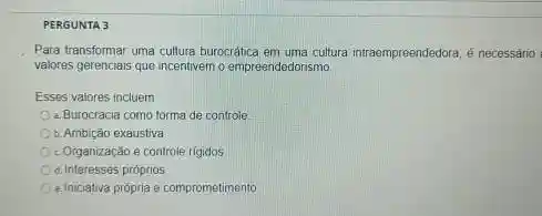 PERGUNTA 3
Para transformar uma cultura burocrática em uma cultura intraempreendedora, é necessário
valores gerenciais que incentivem o empreendedorismo
Esses valores incluem
2. Burocracia como forma de controle
b. Ambição exaustiva
c. Organização e controle rigidos
d. Interesses próprios
e. Iniciativa própria e comprometimento