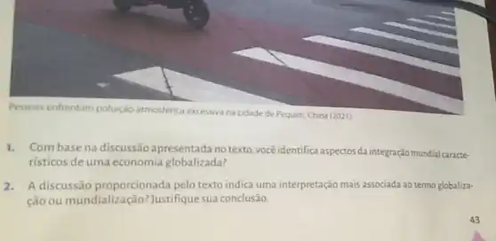 Pessoas enfrentam poluição atmosférica excessiva
na cidade de Pequim China (2021)
Com base na discussão apresentada no texto você identifica aspectos da integração mundial caracte.
risticos de uma economia globalizada?
A discussão proporcionada pelo texto indica uma interpretação mais associada ao termo globaliza-
ção ou mundiali:	Justifique sua conclusão