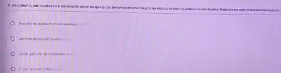 A pneumonia por aspiração é um evento adverso que pode ter um desfecho trágico na vida do recém-nascido e de sua familia. Uma das c
causas de broncoaspiração é:
Presença de defeito de coluna vertebral
Ausência de stratumcorneum
Sonda gástrica mal posicionada
Presenca de ostomias