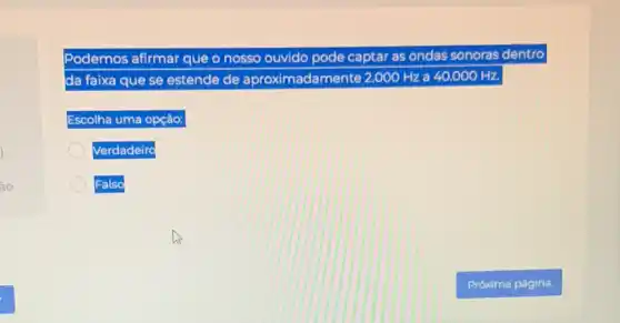 Podemos afirmar que o nosso ouvido pode captar as ondas sonoras dentro
da faixa que se estende de aproximad amente 2.000 Hz a 40.000 Hz.
Escolha uma opção:
Verdadeiro
Falso
Próxima página