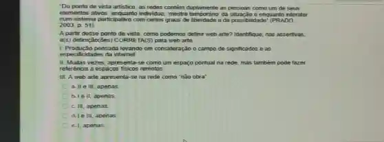 "Do ponto de vista artistico, as redes contêm as pessoas como um de seus
elementos ativos: enquanto e enquanto interator
num sistema participativo com certos graus de liberdade e de possibilidade" (PRADO,
2003, p. 51)
A partir desse ponto de vista, como podemos definir web arte? Identifique nas assertivas,
a(s) definição(ões)CORRETA(S) para web arte.
1. Produção pensada levando em consideração o campo de significados e as
especificidades da internet
II. Multas vezes, apresenta-se como um espaço pontual na rede, mas também pode fazer
referência a espacos fisicos remotos.
III. A web arte apresenta-se na rede como nào obra'
a. II e III, apenas
b. Ie II, apenas
c. III, apenas.
d. Le III, apenas
e. 1, apenas