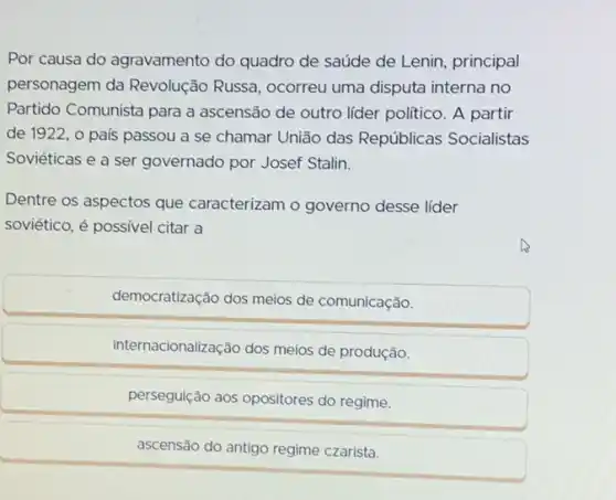 Por causa do agravamento do quadro de saúde de Lenin, principal personagem da Revolução Russia, ocorreu uma disputa interna no Partido Comunista para a ascensão de outro líder político. A partir de 1922, o país passou a se chamar União das Repúblicas Socialistas Soviéticas e a ser governado por Josef Stalin.
Dentre os aspectos que caracterizam o governo desse líder soviético, é possivel citar a
democratização dos meios de comunicação.
internacionalização dos meios de produção.
perseguição aos opositores do regime.
ascensão do antigo regime czarista.