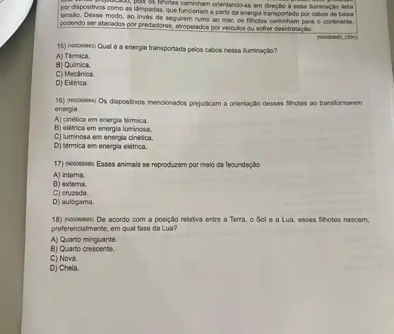 por dispositivos como as lâmpa filhotes caminham orientando-se em di
como as lâmpadas, que funcionam
a partir da energia transportada por cabos de baixa
se em direção à essa iluminação feita
tensão. Desse modo, ao
de seguirem rumo ao mar os filhotes	para o continente podendo ser atacados por predadores
atropelados por veiculos ou sofrer desidratação
15) (NOODSS663) Qual é a energia
transportada pelos cabos nessa iluminação?
A) Térmica
B) Química
C) Mecânica
D) Elétrica
16) (Nooo69664) Os dispositivos mencionados prejudicam a orientação desses filhotes ao transformarem
energia
A) cinética em energia térmica
B) elétrica em energia luminosa
C) luminosa em energia cinética
D) térmica em energia elétrica
17) (Noooe9599) Esses animais se reproduzem por meio da fecundação
A) interna
B) externa
C) cruzada
D) autógama
18) (N00069665) De acordo com a posição relativa entre a Terra, o Sol e a Lua, esses filhotes nascem
preferencialmente, em qual fase da Lua?
A) Quarto minguante
B) Quarto crescente
C) Nova
D) Cheia