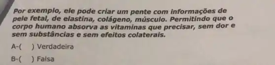 Por exemplo, ele pode criar um pente com informações de
pele fetal, de elastina colágeno músculo que o
corpo humano absorva as vitaminas que precisar, sem dore
sem substâncias e sem efeitos colaterais.
A- () Verdadeira
B- () Falsa