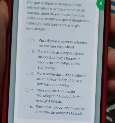 Por que 6 importante investir em
infraestrutura e armazenamento de
energia, além de promover politicas
publicas e incentivos que estimulem a
transição para fontes de energia
renováveis?
a. Para limitar o acesso a fontes
de energia renováveis
b. Para superar a dependência
de combustiveis fosseis e
promover um futuro mais
sustentavel
c. Para aumentar a dependência
de recursos finitos, como o
petróleo e o carvào
d. Para reduzir a inovação
tecnologica na indústria de
energias limpas
e. Para criar novos empregos na