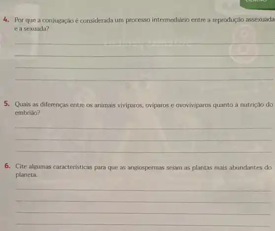 Por que a conjugação e considerada um processo intermediário entre a reprodução assexuada
e a sexuada?
__
5 Quais as diferenças entre os animais viviparos, ovíparos e ovovivíparos quanto à nutrição do
embrião?
__
6. Cite algumas caracteristicas para que as angiospermas sejam as plantas mais abundantes do
planeta
__