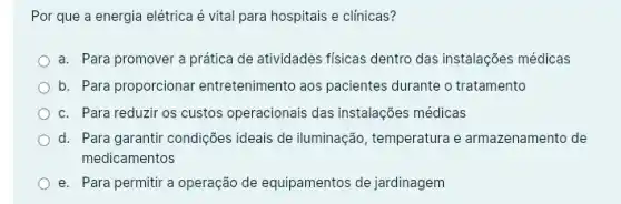 Por que a energia elétrica é vital para hospitais e clínicas?
a. Para promover a prática de atividades fisicas dentro das instalações médicas
b. Para proporcionar entretenimento aos pacientes durante o tratamento
c. Para reduzir os custos operacionais das instalações médicas
d. Para garantir condições ideais de iluminação , temperatura e armazenamento de
medicamentos
e. Para permitir a operação de equipamentos de jardinagem