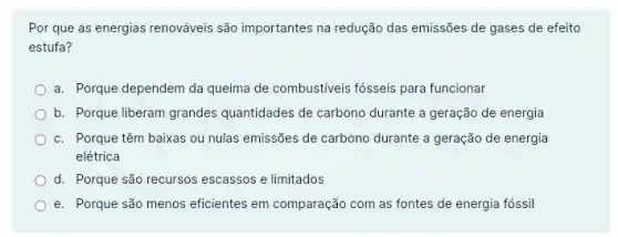 Por que as energias renováveis são importantes na redução das emissões de gases de efeito
estufa?
a. Porque dependem da queima de combustiveis fósseis para funcionar
b. Porque liberam grandes quantidades de carbono durante a geração de energia
c. Porque têm baixas ou nulas emissões de carbono durante a geração de energia
elétrica
d. Porque são recursos escassos e limitados
e. Porque são menos eficientes em comparação com as fontes de energia fossil