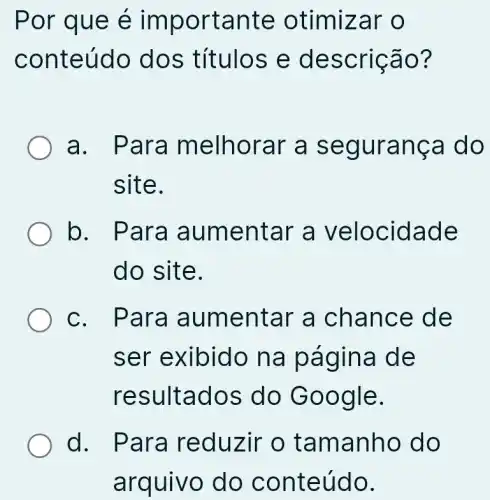 Por que é importante otimizar o
conteúdo dos títulos e descrição?
a. Para melhorar a segurança do
site.
b. Para aumentar a velocidade
do site.
c. Para aumentar a chance de
ser exibido na página de
resultados do Google.
d. Para reduzir o tamanho do
arquivo do conteúdo.