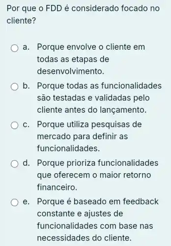 Por que o FDD é considerado focado no
cliente?
a. Porque envolve o cliente em
todas as etapas ; de
desenvolvimento.
b. Porque todas as funcionalidades
são testadas e validadas pelo
cliente antes do lançamento.
c. Porque utiliza pesquisas de
mercado para definir as
funcionalidades.
d. Porque prioriza funcionalidades
que oferecem o maior retorno
financeiro.
e. Porque é baseado em feedback
constante e ajustes de