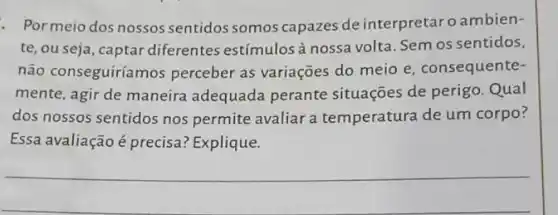 - Pormeio dos nossos sentidos somos capazes de interpretaro ambien-
te, ou seja, captar diferentes estímulos à nossa volta. Sem os sentidos,
não conseguiríamos perceber as variaçōes do meio e, consequente-
mente, agir de maneira adequada perante situações de perigo Qual
dos nossos sentidos nos permite avaliar a temperatura de um corpo?
Essa avaliação é precisa:Explique.