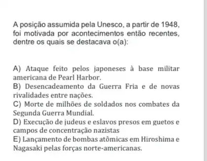 A posição assumida pela Unesco , a partir de 1948,
foi motivada por acontecimentos então recentes,
dentre os quais se destacava o(a):
A) Ataque feito pelos japoneses à base militar
americana de Pearl Harbor.
B) Desencadeamento da Guerra Fria e de novas
rivalidades entre nações.
C) Morte de milhões de soldados nos combates da
Segunda Guerra Mundial.
D) Execução de judeus e eslavos presos em guetos e
campos de concentração naxistas
E) Lançamento de bombas atômicas em Hiroshima e
Nagasaki pelas forças norte-americanas.