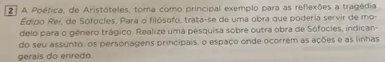 A Poética, de Aristóteles, toma como principal exemplo para as reflexōes a tragédia
Edipo Rei, de Sófocles. Para o filósofo, trata-se de uma obra que poderia servir de mo-
delo para o gênero trágico. Realize uma pesquisa sobre outra obra de Sófocles , indican-
do seu assunto, os personagens principais, o espaço onde ocorrem as ações e as linhas
gerais do enredo.