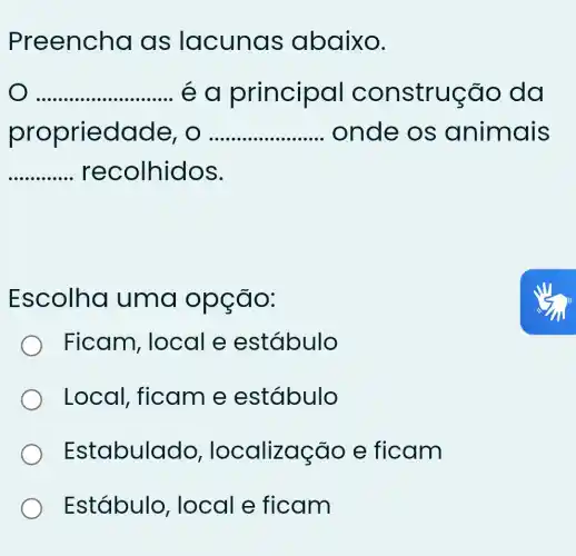 Preencha I as lacunas abaixo.
__ e a principal construção , da
propriedad e, o __ onde os animais
recolhidos.
__
Escolha uma opção:
Ficam , local e estábulo
Local , ficam e estábulo
Estabulado , localização e ficam
Estábulo , local e ficam