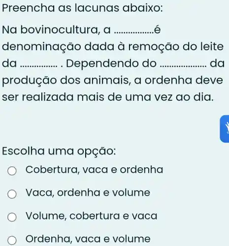 Preencha as lacunas abaixo:
Na bovinocultura, __
denominação dada à remoção do leite
da __ . Dependend o do __ da
produç ão dos animais, a ordenha deve
ser realizado I mais de uma vez ao dia.
Escolha uma opção:
Cobertura , vaca e ordenha
Vaca , ordenha e volume
Volume,cobertura e vaca
Ordenha,, vaca e volume