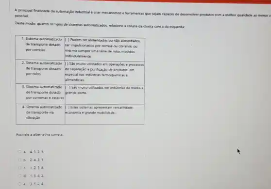 A principal finalidade da automação industrial é criar mecanismos e ferramentas que sejam capazes de desenvolver produtos com a methor qualidade ao menor
possivel.
Deste modo, quanto os tipos de sistemas automatizados relacione a coluna da direita com a da esquerda:
1. Sistema automatizado ( ) Podem ser alimentados ou nǎo alimentados
de transporte dotado ser impulsionados por correl ou corrente, ou
por correias	mesmo compor uma série de rolos movidos
individualmente.
2. Sistema automatizado ( ) São muito utilizados em operaçōes e processos
de transporte dotado de separação e purificação de produtos, em
por rolos	especial nas industrias farmoquimicas .
alimenticias
3. Sistema automatizado ( ) Sào muito utilizadas em indústrias de média A
de transporte dotado grande porte
por correntes e esteiras
4. Sistema automatizado ( ) Estes sistemas apresentam versatilidade
de transporte via	economia e grande mobilidade.
vibração
Assinale a alternativa correta
a. 4,3.21.
b. 2.4,31.
c. 1,2,34
d. 1,3,42.
e. 3.1.24