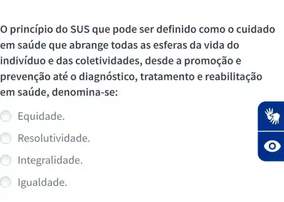 princípio do SUS que pode ser definido como o cuidado
em saúde que abrange todas as esferas da vida do
individuo e das coletividades , desde a promoção e
prevenção até o diagnóstico , tratamento e reabilitação
em saúde , denomina-se:
Equidade.
Resolutividade.
Integralidade.
Igualdade.