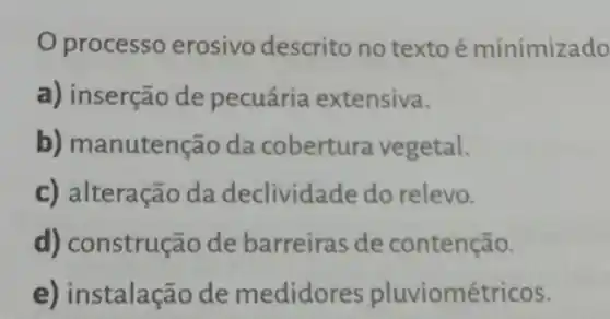 processo erosivo descrito no textoé minimizado
a) inserção de pecuária extensiva.
b) manutenção da cobertura vegetal.
c) alteração da declividade do relevo.
d) construção de barreiras de contenção.
e) instalação de medidores pluviométricos.