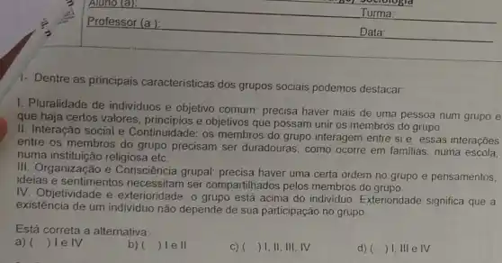 Professor (a ):
Turma:
Data:
1- Dentre as principais características dos grupos sociais podemos destacar:
1. Pluralidade de individuos e objetivo comum: precisa haver mais de uma pessoa num grupo e
que haja certos valores, principios e objetivos que possam unir os membros do grupo.
II. Interação social e Continuidade: os membros do grupo interagem entre si e essas interações
entre os membros do grupo precisam ser duradouras, como ocorre em familias , numa escola,
numa instituicão religiosa etc.
III. Organização e Consciência grupal:precisa haver uma certa ordem no grupo e pensamentos,
ideias e sentimentos necessitam ser compartilhados pelos membros do grupo.
IV. Objetividade e exterioridade: o grupo está acima do individuo. Exterioridade significa que a
existência de um individuo não depende de sua participação no grupo.
Está correta a alternativa:
a) () 1 e IV
b) () Ie II
C) () 1,11,111,IV
d) () I,III e IV