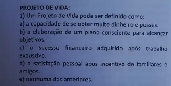 PROJETO DE VIDA:
1) Um Projeto de Vida pode ser definido como:
a) a capacidade de se obter muito dinheiro e posses.
b) a elaboração de um plano consciente para alcançar
objetivos.
c) 0 sucesso financeiro adquirido após trabalho
exaustivo.
d) a satisfação pessoal após incentivo de familiares e
amigos.
e) nenhuma das anteriores.