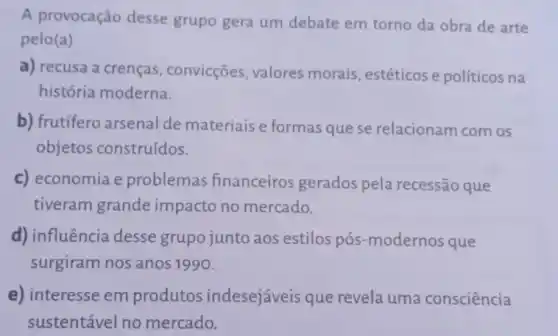 A provocação desse grupo gera um debate em torno da obra de arte
pelo (a)
a) recusa a crenças, convicções valores morais , estéticos e políticos na
história moderna.
b) frutifero arsenal de materiais e formas que se relacionam com os
objetos construídos.
c) economia e problemas financeiros gerados pela recessão que
tiveram grande impacto no mercado.
d) influência desse grupo junto aos estilos pós-modernos que
surgiram nos anos 1990.
e) interesse em produtos indesejáveis que revela uma consciência
sustentável no mercado.