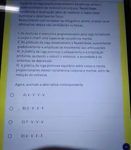 A prática da ioga proporciona diversos benefícios, como o
desenvolvimento da consciência corporal , flexibilidade,
resistência, e respiração , além de melhorar a capacidade
pulmonar e desempenho fisico.
Relacionando com os dados do infográfico acima, analise se as
afirmações abaixo são verdadeiras ou falsas.
I. As posturas e exercicios proporcionados pela ioga fortalecem
corpo e criam uma espécie de resistência mental.
II. As posturas de ioga desenvolvem a flexibilidade, aumentando
gradativamente a amplitude de movimento das articulações.
III. A prática da ioga promove o relaxamento e a respiração
profunda, ajudando a reduzir o estresse, a ansiedade e os
sintomas da depressão.
IV. A prática da ioga promove equilibrio entre corpo e mente,
proporcionando menor consciência corporal e mental, além de
redução do estresse.
Agora, assinale a alternativa correspondente.
A) V-V -V-V.
B) V-V -V-F.
C) F-V -V-V.
D) V-V -F-F.