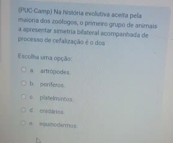 (PUC-Camp)Na história evolutiva aceita pela
maioria dos zoologos, o primeiro grupo de animais
a apresentar simetria bilateral acompanhada de
processo de cefalização é c dos
Escolha uma opção:
a. artrópodes.
b. poriferos.
- platelmintos.
d. cnidários.
e . equinodermos.