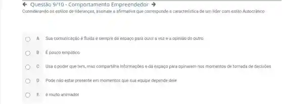 Q Questão 9/10 - Comportamento Empreendedor
Considerando os estilos de lideranças, assinale a afirmativa que corresponde a característica de um lider com estilo Autocrático:
A Sua comunicação é fluída e sempre dá espaço para ouvir a voz e a opinião do outro
B Épouco empático
C Usaopoder que tem, mas compartilha informações e dá espaço para opinarem nos momentos de tomada de decisões
D Pode não estar presente em momentos que sua equipe depende dele
E é muito animador