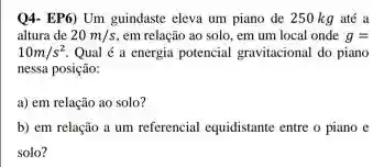 Q4- EP6) Um guindaste eleva um piano de 250 kg até a
altura de 20m/s em relação ao solo em um local onde g=
10m/s^2 Qual é a energia potencial gravitacional do piano
nessa posição:
a) em relação ao solo?
b) em relação a um referencial equidistante entre o piano e
solo?