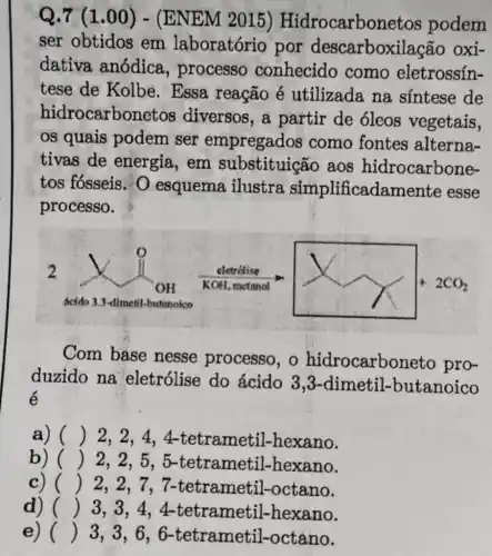 Q.7(1.00)-(ENEM 2015) Hidrocarbonetos podem
ser obtidos em laboratório por descarboxilação oxi-
dativa anódica , processo conhecido como eletrossín-
tese de Kolbe . Essa reação é utilizada na sintese de
hidrocarbonetos diversos,a partir de óleos vegetais,
os quais podem ser empregados como fontes alterna-
tivas de energia, em substituição aos hidrocarbone-
tos fósseis. 0 esquema ilustra simplificadamente esse
processo.
I four
Com base nesse processo , o hidrocarboneto pro-
duzido na eletrólise do ácido 3 ,3-dimetil-butanoico
é
a) () 2,2,4 , 4-tetrametil -hexano.
b) () 2,2,5,5 -tetrametil -hexano.
c) () 2,2,7,7 -tetrametil -octano.
d) () 3,3,4,4 .tetrametil -hexano.
e) ()
3,3,6,6 -tetrametil-octano.